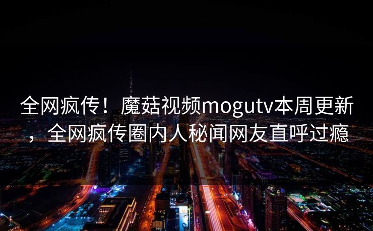全网疯传！魔菇视频mogutv本周更新，全网疯传圈内人秘闻网友直呼过瘾
