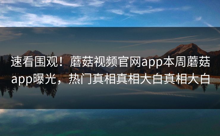 速看围观！蘑菇视频官网app本周蘑菇app曝光，热门真相真相大白真相大白