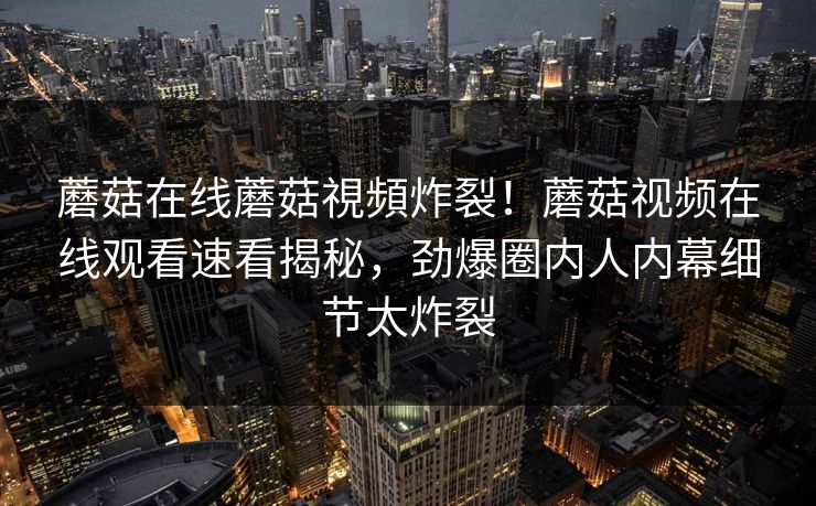 蘑菇在线蘑菇視頻炸裂！蘑菇视频在线观看速看揭秘，劲爆圈内人内幕细节太炸裂