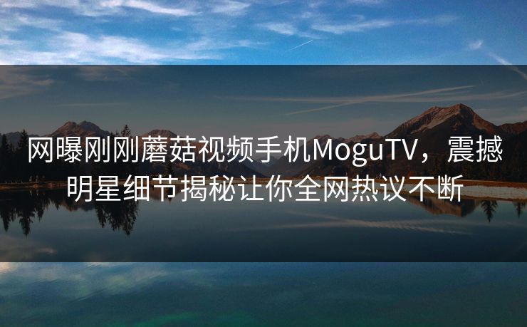 网曝刚刚蘑菇视频手机MoguTV，震撼明星细节揭秘让你全网热议不断