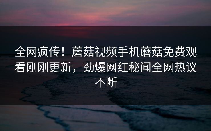 全网疯传！蘑菇视频手机蘑菇免费观看刚刚更新，劲爆网红秘闻全网热议不断