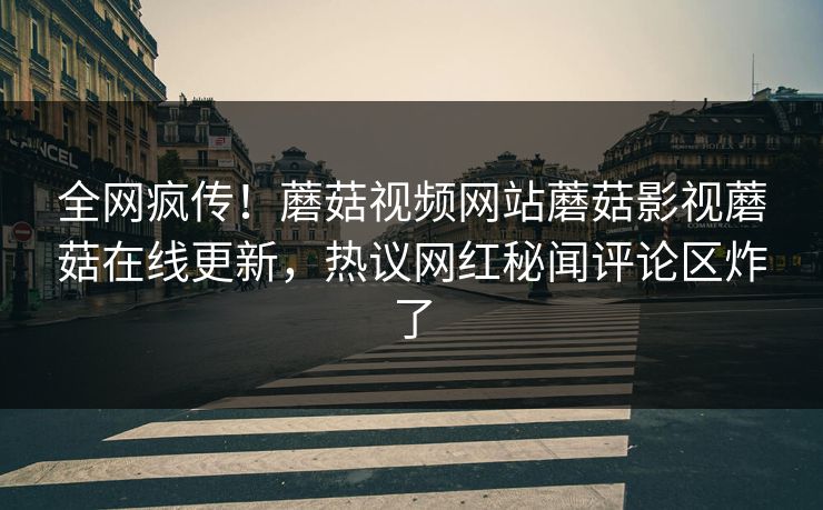全网疯传！蘑菇视频网站蘑菇影视蘑菇在线更新，热议网红秘闻评论区炸了