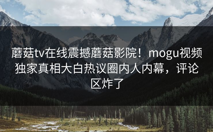 蘑菇tv在线震撼蘑菇影院！mogu视频独家真相大白热议圈内人内幕，评论区炸了