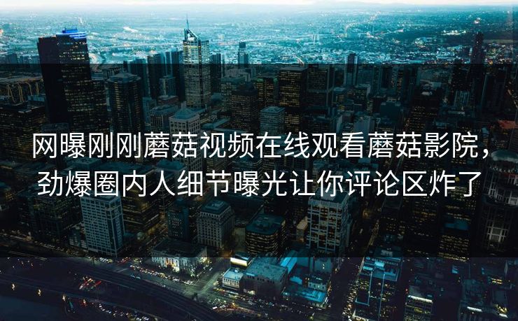 网曝刚刚蘑菇视频在线观看蘑菇影院，劲爆圈内人细节曝光让你评论区炸了