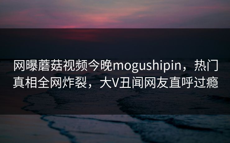 网曝蘑菇视频今晚mogushipin，热门真相全网炸裂，大V丑闻网友直呼过瘾