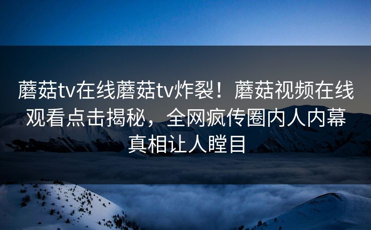 蘑菇tv在线蘑菇tv炸裂！蘑菇视频在线观看点击揭秘，全网疯传圈内人内幕真相让人瞠目