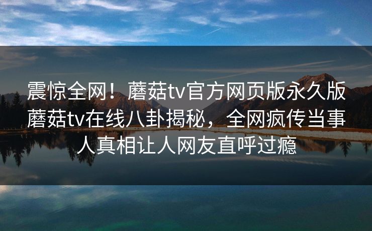 震惊全网！蘑菇tv官方网页版永久版蘑菇tv在线八卦揭秘，全网疯传当事人真相让人网友直呼过瘾