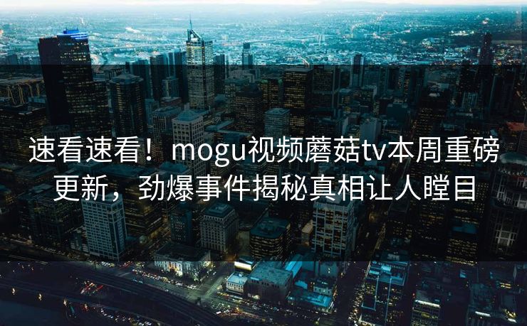 速看速看！mogu视频蘑菇tv本周重磅更新，劲爆事件揭秘真相让人瞠目
