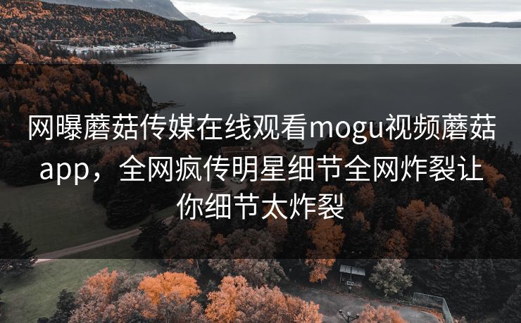 网曝蘑菇传媒在线观看mogu视频蘑菇app，全网疯传明星细节全网炸裂让你细节太炸裂