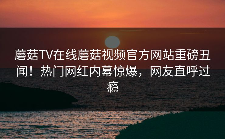 蘑菇TV在线蘑菇视频官方网站重磅丑闻！热门网红内幕惊爆，网友直呼过瘾