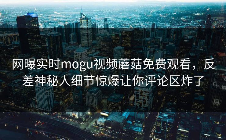 网曝实时mogu视频蘑菇免费观看，反差神秘人细节惊爆让你评论区炸了