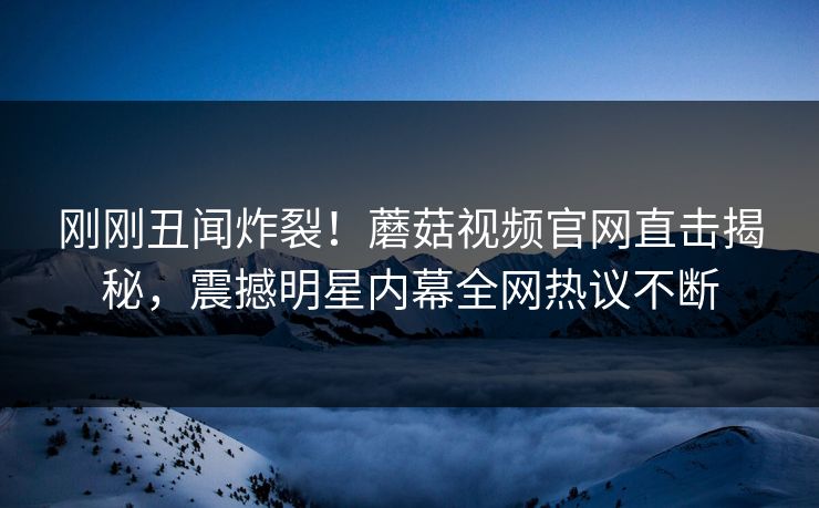 刚刚丑闻炸裂！蘑菇视频官网直击揭秘，震撼明星内幕全网热议不断