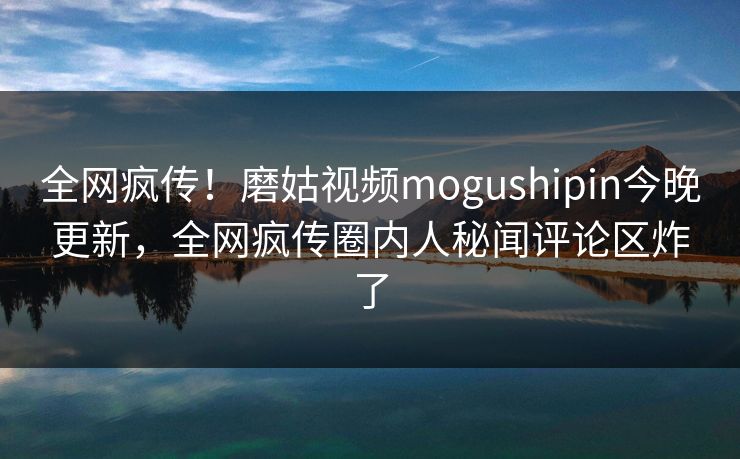 全网疯传！磨姑视频mogushipin今晚更新，全网疯传圈内人秘闻评论区炸了