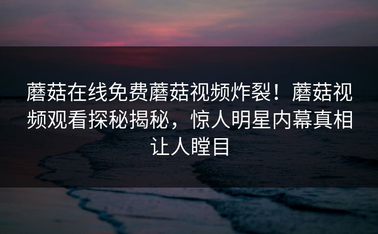 蘑菇在线免费蘑菇视频炸裂！蘑菇视频观看探秘揭秘，惊人明星内幕真相让人瞠目