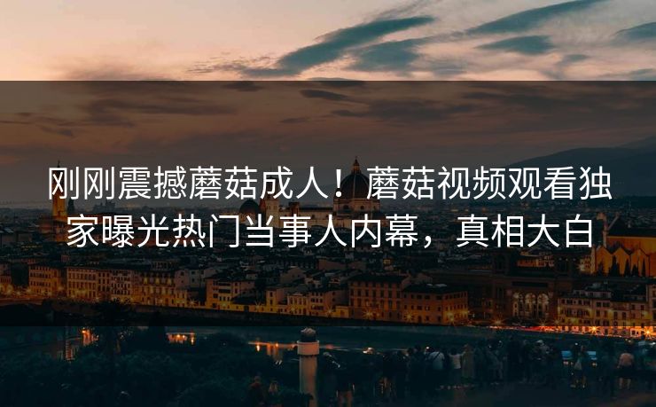 刚刚震撼蘑菇成人！蘑菇视频观看独家曝光热门当事人内幕，真相大白