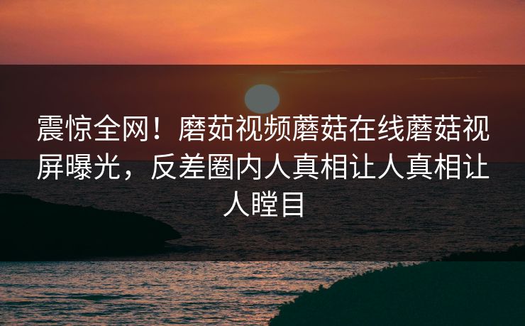震惊全网！磨茹视频蘑菇在线蘑菇视屏曝光，反差圈内人真相让人真相让人瞠目