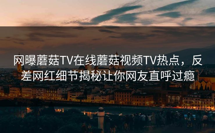 网曝蘑菇TV在线蘑菇视频TV热点，反差网红细节揭秘让你网友直呼过瘾
