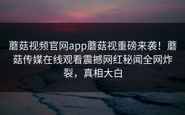 蘑菇视频官网app蘑菇视重磅来袭！蘑菇传媒在线观看震撼网红秘闻全网炸裂，真相大白