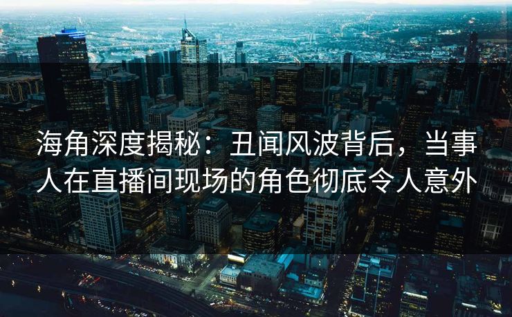 海角深度揭秘：丑闻风波背后，当事人在直播间现场的角色彻底令人意外