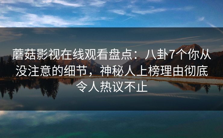 蘑菇影视在线观看盘点：八卦7个你从没注意的细节，神秘人上榜理由彻底令人热议不止