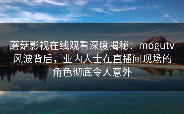 蘑菇影视在线观看深度揭秘：mogutv风波背后，业内人士在直播间现场的角色彻底令人意外