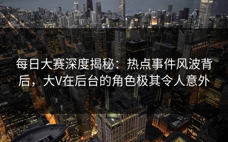 每日大赛深度揭秘：热点事件风波背后，大V在后台的角色极其令人意外
