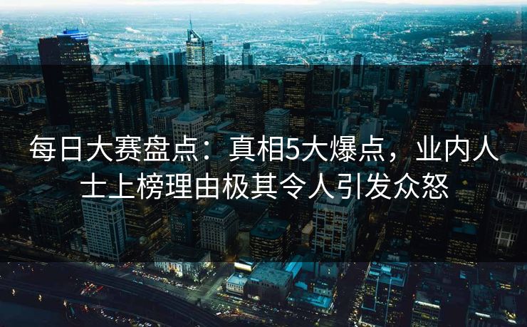 每日大赛盘点：真相5大爆点，业内人士上榜理由极其令人引发众怒