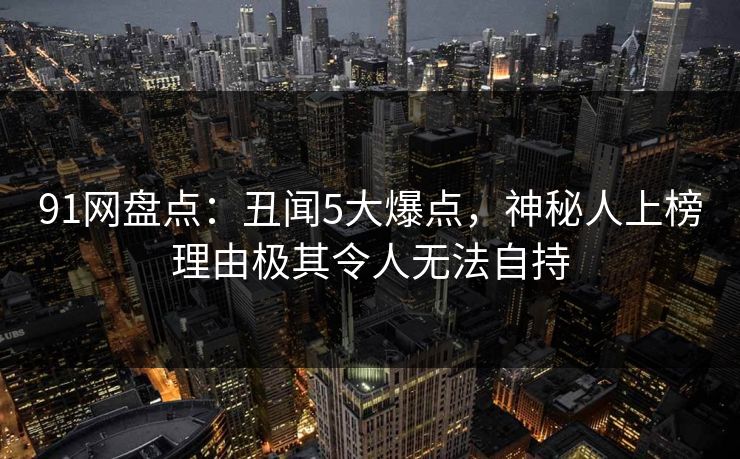 91网盘点：丑闻5大爆点，神秘人上榜理由极其令人无法自持