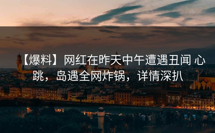 【爆料】网红在昨天中午遭遇丑闻 心跳，岛遇全网炸锅，详情深扒