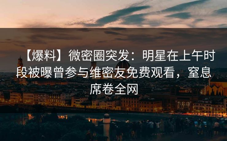 【爆料】微密圈突发：明星在上午时段被曝曾参与维密友免费观看，窒息席卷全网