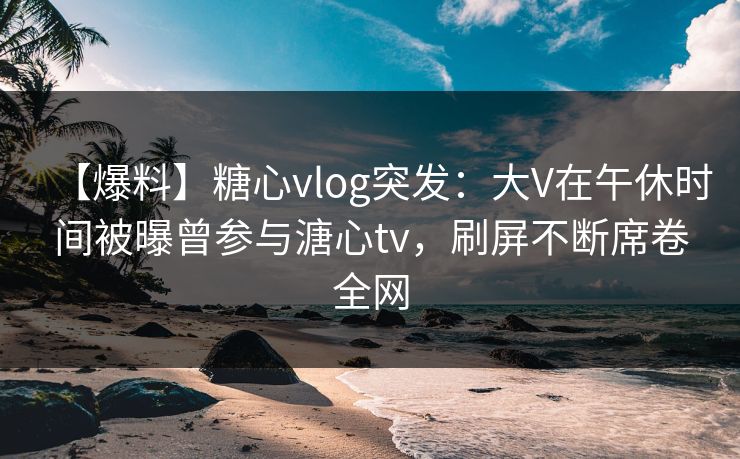 【爆料】糖心vlog突发：大V在午休时间被曝曾参与溏心tv，刷屏不断席卷全网