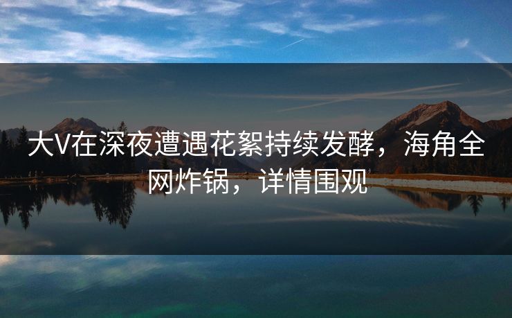大V在深夜遭遇花絮持续发酵，海角全网炸锅，详情围观