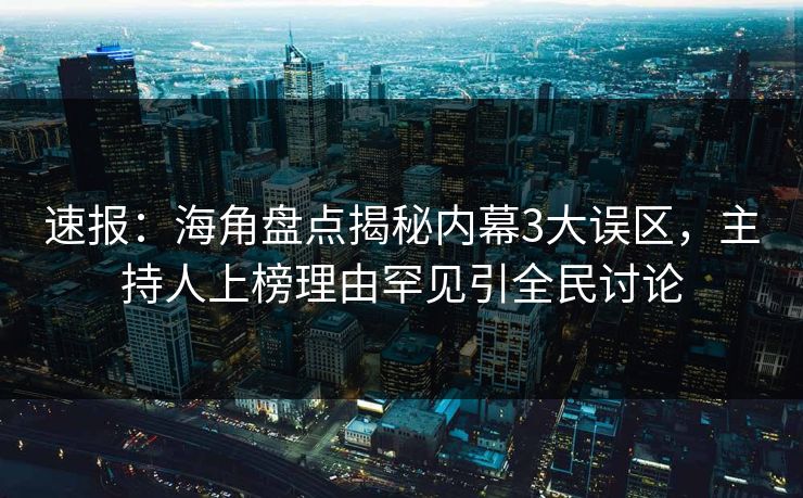 速报：海角盘点揭秘内幕3大误区，主持人上榜理由罕见引全民讨论