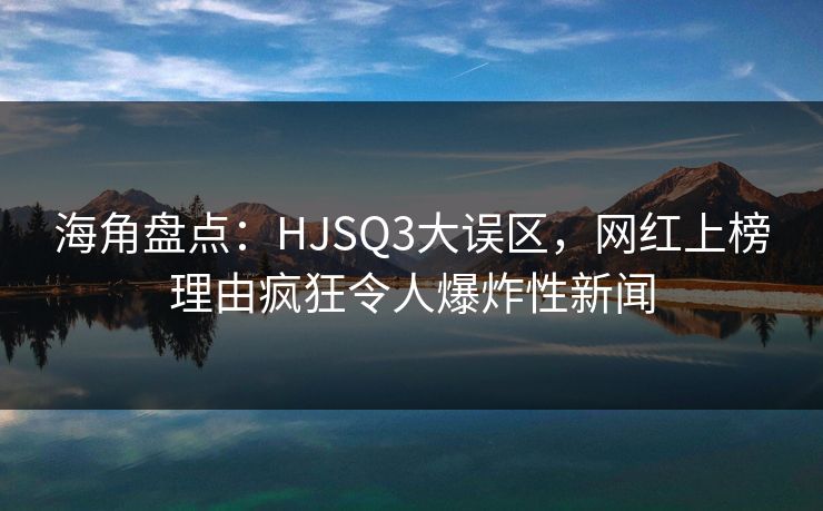 海角盘点：HJSQ3大误区，网红上榜理由疯狂令人爆炸性新闻