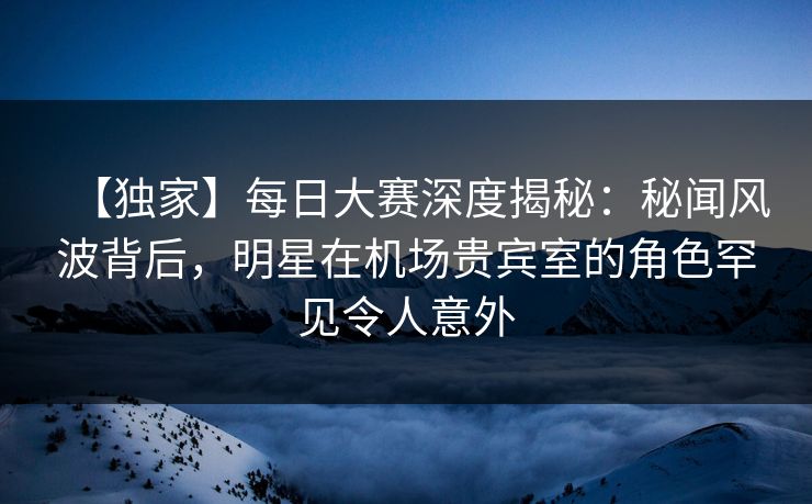 【独家】每日大赛深度揭秘：秘闻风波背后，明星在机场贵宾室的角色罕见令人意外