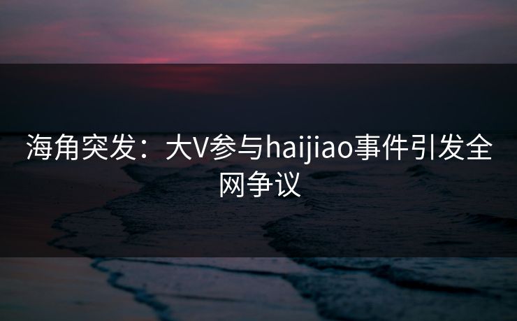 海角突发：大V参与haijiao事件引发全网争议