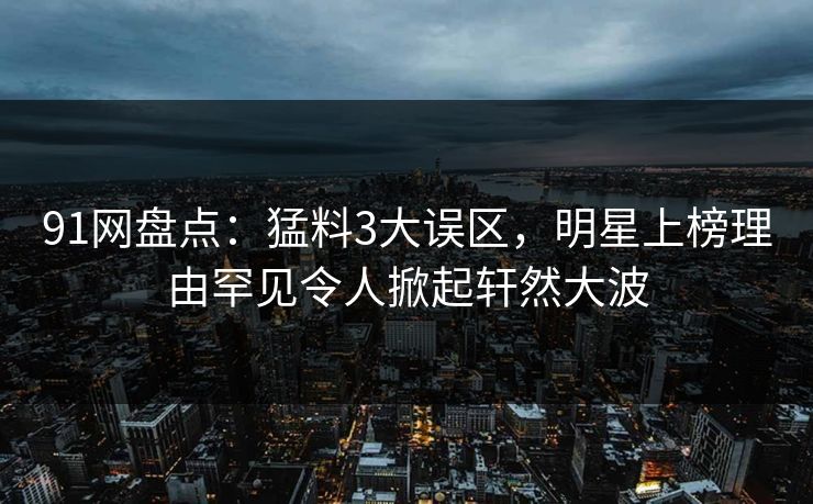 91网盘点：猛料3大误区，明星上榜理由罕见令人掀起轩然大波