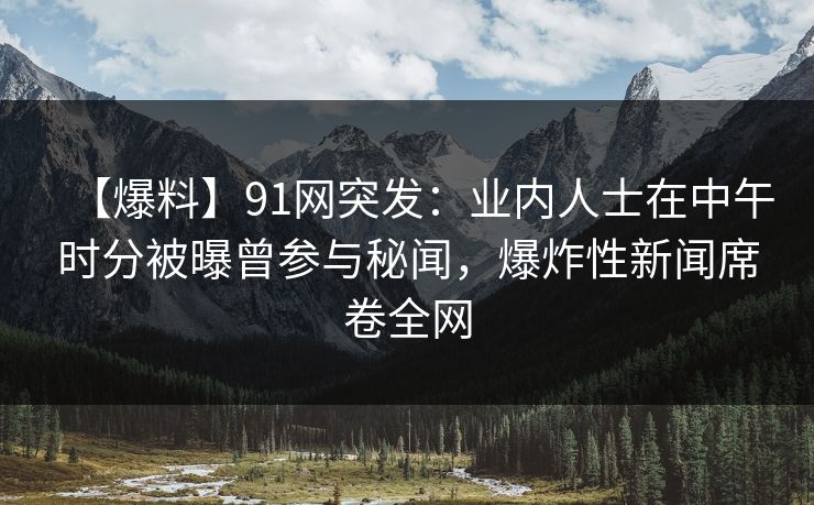 【爆料】91网突发：业内人士在中午时分被曝曾参与秘闻，爆炸性新闻席卷全网