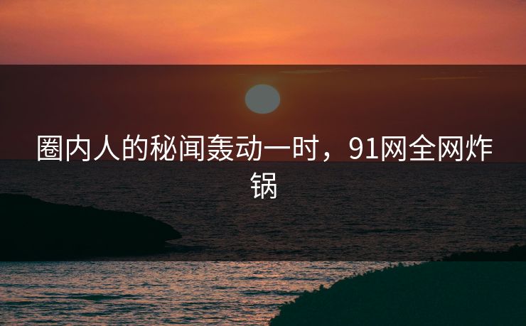 圈内人的秘闻轰动一时，91网全网炸锅