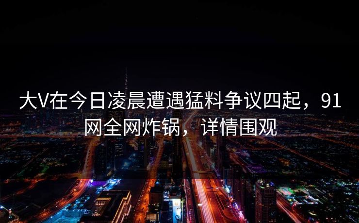大V在今日凌晨遭遇猛料争议四起，91网全网炸锅，详情围观