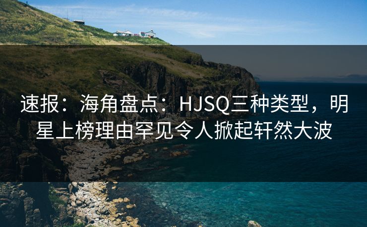 速报：海角盘点：HJSQ三种类型，明星上榜理由罕见令人掀起轩然大波