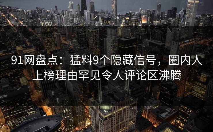91网盘点：猛料9个隐藏信号，圈内人上榜理由罕见令人评论区沸腾