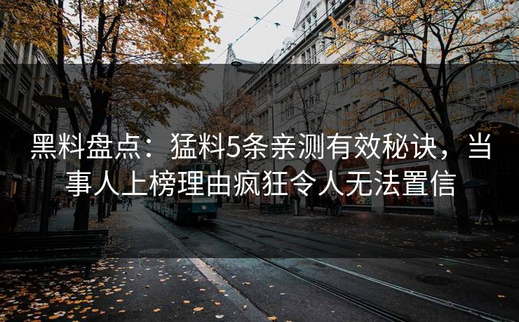 黑料盘点：猛料5条亲测有效秘诀，当事人上榜理由疯狂令人无法置信