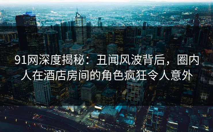 91网深度揭秘：丑闻风波背后，圈内人在酒店房间的角色疯狂令人意外