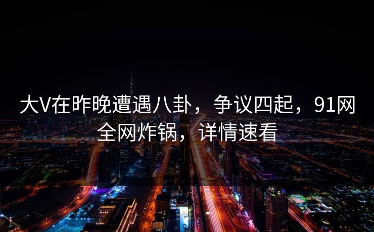 大V在昨晚遭遇八卦，争议四起，91网全网炸锅，详情速看