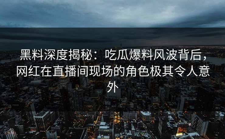 黑料深度揭秘：吃瓜爆料风波背后，网红在直播间现场的角色极其令人意外