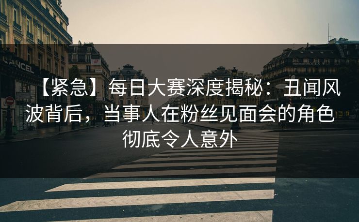 【紧急】每日大赛深度揭秘：丑闻风波背后，当事人在粉丝见面会的角色彻底令人意外