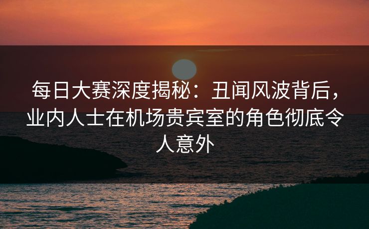 每日大赛深度揭秘：丑闻风波背后，业内人士在机场贵宾室的角色彻底令人意外