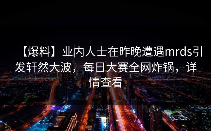 【爆料】业内人士在昨晚遭遇mrds引发轩然大波，每日大赛全网炸锅，详情查看