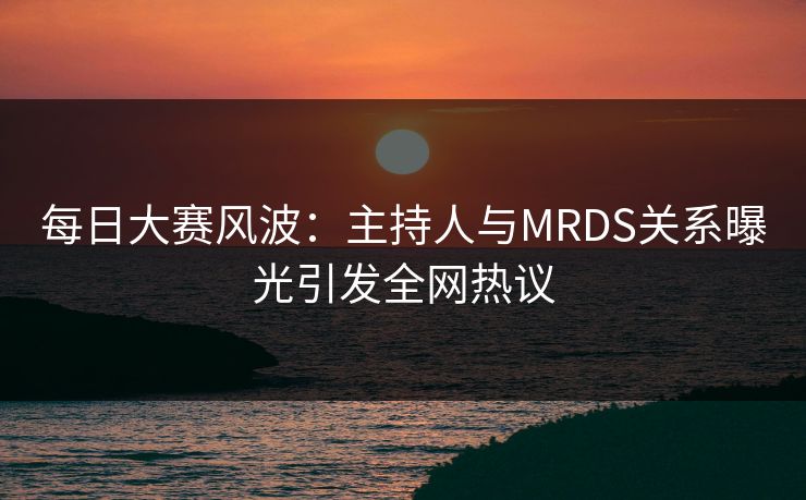 每日大赛风波：主持人与MRDS关系曝光引发全网热议